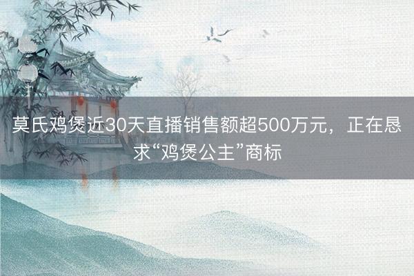 莫氏鸡煲近30天直播销售额超500万元，正在恳求“鸡煲公主”商标