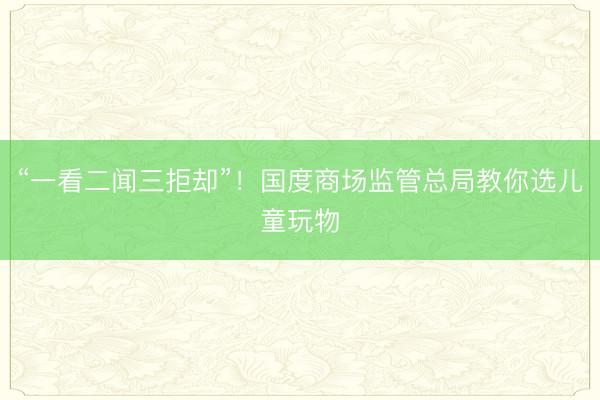 “一看二闻三拒却”！国度商场监管总局教你选儿童玩物