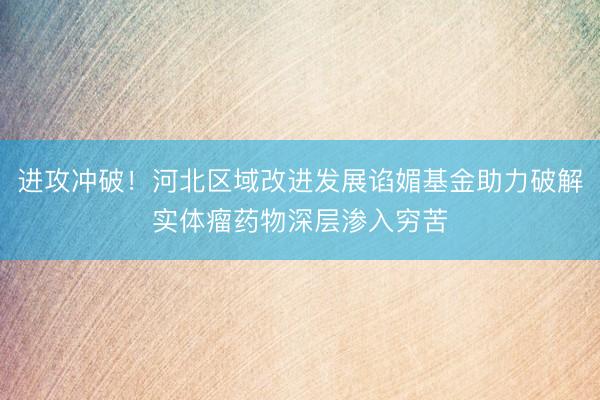 进攻冲破！河北区域改进发展谄媚基金助力破解实体瘤药物深层渗入穷苦