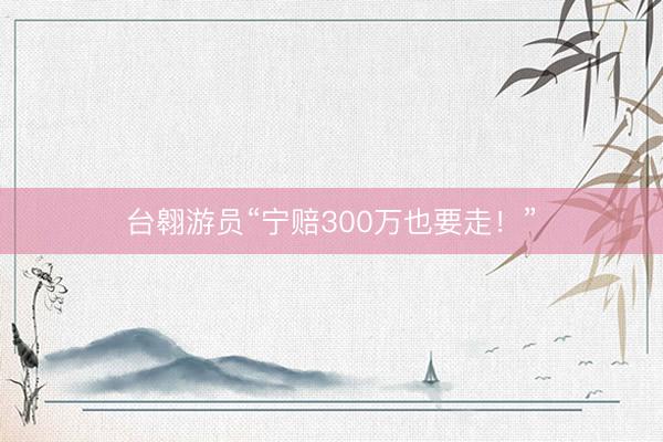 台翱游员“宁赔300万也要走！”