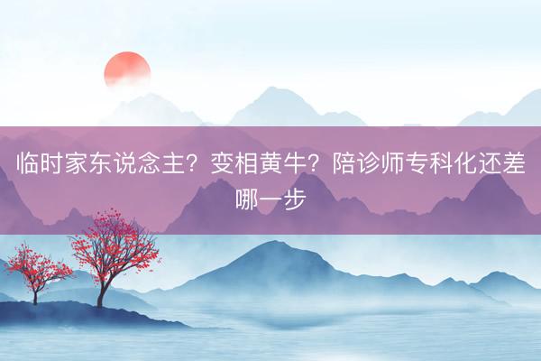 临时家东说念主？变相黄牛？陪诊师专科化还差哪一步