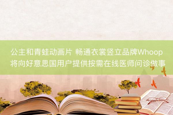 公主和青蛙动画片 畅通衣裳竖立品牌Whoop 将向好意思国用户提供按需在线医师问诊做事