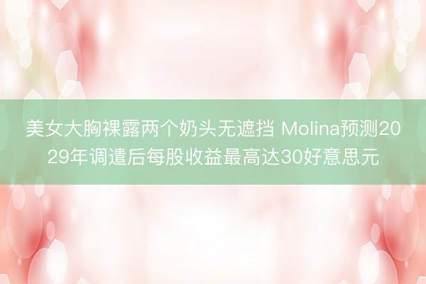美女大胸裸露两个奶头无遮挡 Molina预测2029年调遣后每股收益最高达30好意思元