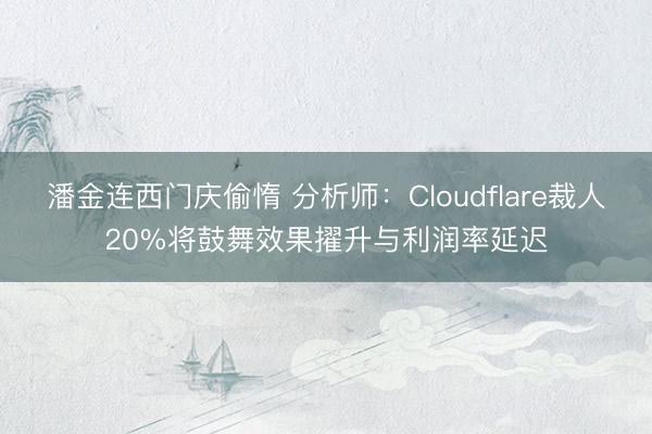 潘金连西门庆偷惰 分析师：Cloudflare裁人20%将鼓舞效果擢升与利润率延迟