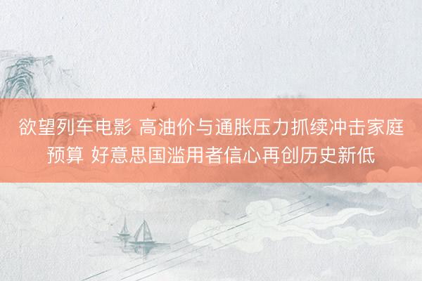 欲望列车电影 高油价与通胀压力抓续冲击家庭预算 好意思国滥用者信心再创历史新低