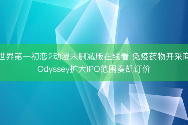 世界第一初恋2动漫未删减版在线看 免疫药物开采商Odyssey扩大IPO范围奏凯订价