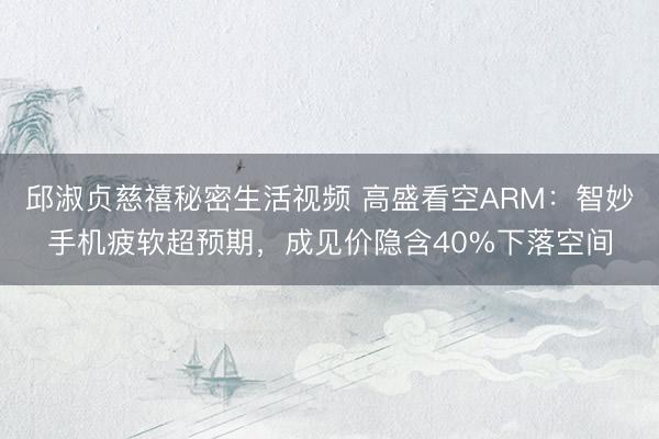 邱淑贞慈禧秘密生活视频 高盛看空ARM：智妙手机疲软超预期，成见价隐含40%下落空间