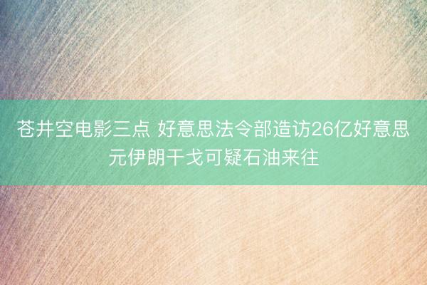 苍井空电影三点 好意思法令部造访26亿好意思元伊朗干戈可疑石油来往