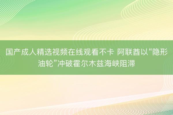 国产成人精选视频在线观看不卡 阿联酋以“隐形油轮”冲破霍尔木兹海峡阻滞