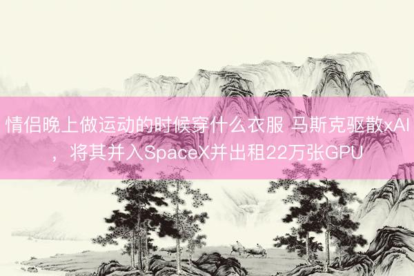 情侣晚上做运动的时候穿什么衣服 马斯克驱散xAI，将其并入SpaceX并出租22万张GPU