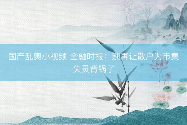 国产乱爽小视频 金融时报：别再让散户为市集失灵背锅了