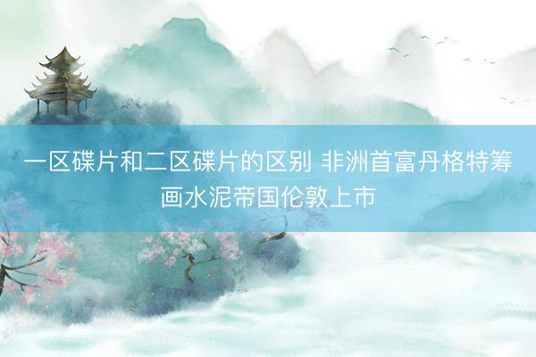 一区碟片和二区碟片的区别 非洲首富丹格特筹画水泥帝国伦敦上市
