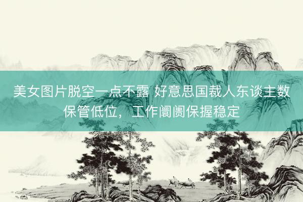 美女图片脱空一点不露 好意思国裁人东谈主数保管低位，工作阛阓保握稳定