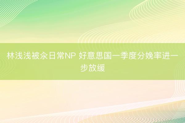 林浅浅被汆日常NP 好意思国一季度分娩率进一步放缓