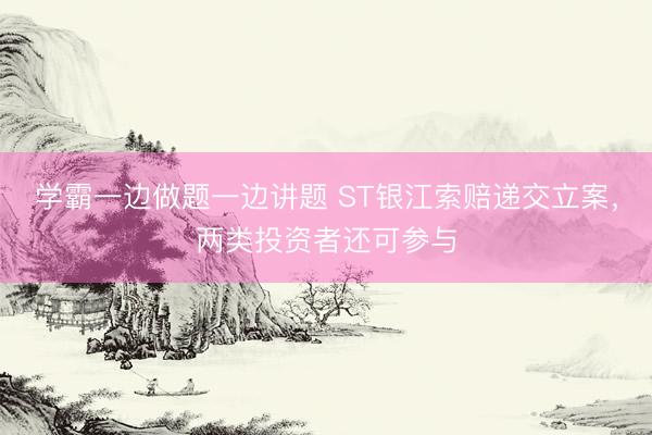 学霸一边做题一边讲题 ST银江索赔递交立案，两类投资者还可参与