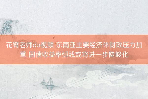 花臂老师do视频 东南亚主要经济体财政压力加重 国债收益率弧线或将进一步陡峻化