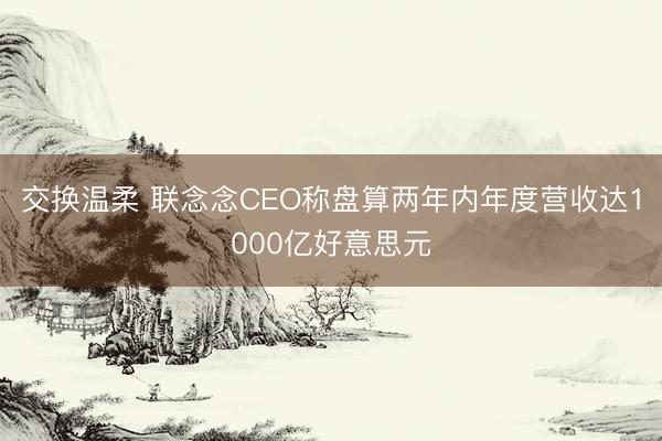 交换温柔 联念念CEO称盘算两年内年度营收达1000亿好意思元