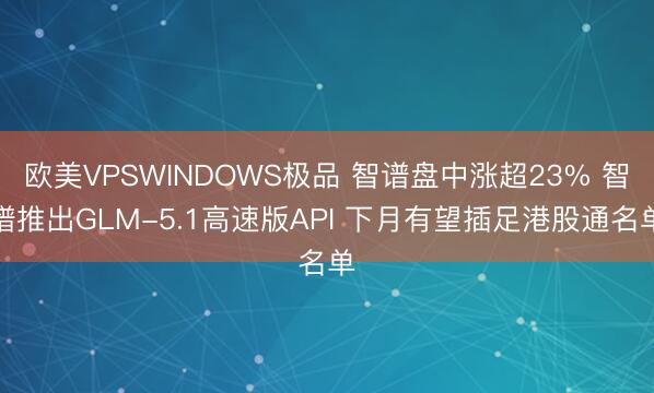 欧美VPSWINDOWS极品 智谱盘中涨超23% 智谱推出GLM-5.1高速版API 下月有望插足港股通名单