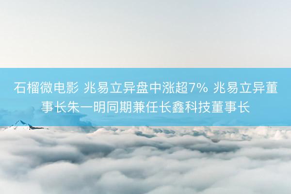 石榴微电影 兆易立异盘中涨超7% 兆易立异董事长朱一明同期兼任长鑫科技董事长