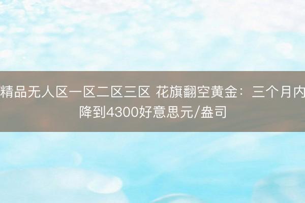 精品无人区一区二区三区 花旗翻空黄金：三个月内降到4300好意思元/盎司