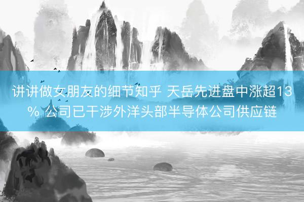讲讲做女朋友的细节知乎 天岳先进盘中涨超13% 公司已干涉外洋头部半导体公司供应链
