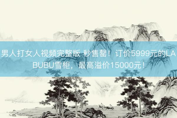 男人打女人视频完整版 秒售罄！订价5999元的LABUBU雪柜，最高溢价15000元！
