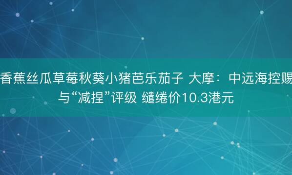 香蕉丝瓜草莓秋葵小猪芭乐茄子 大摩：中远海控赐与“减捏”评级 缱绻价10.3港元