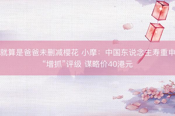 就算是爸爸未删减樱花 小摩:中国东说念主寿重申“增抓”评级 谋略价40港元
