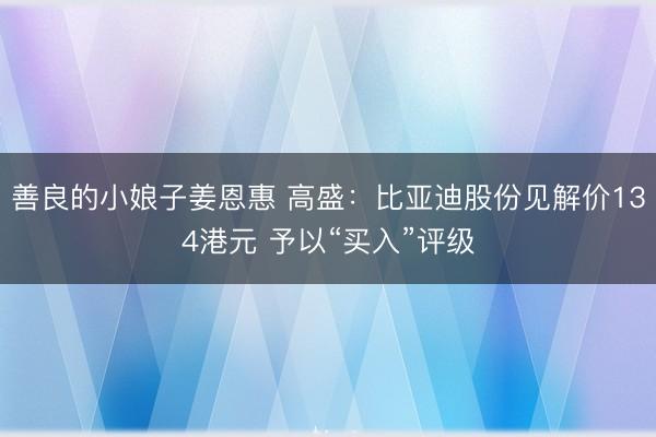 善良的小娘子姜恩惠 高盛：比亚迪股份见解价134港元 予以“买入”评级