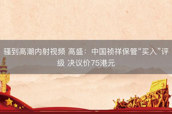 骚到高潮内射视频 高盛：中国祯祥保管“买入”评级 决议价75港元