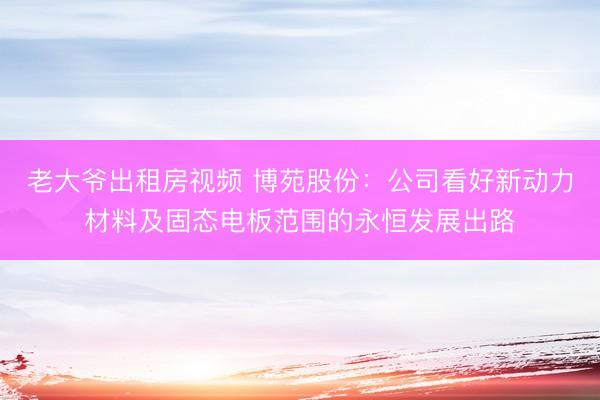 老大爷出租房视频 博苑股份：公司看好新动力材料及固态电板范围的永恒发展出路