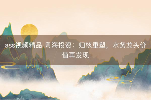 ass视频精品 粤海投资：归核重塑，水务龙头价值再发现