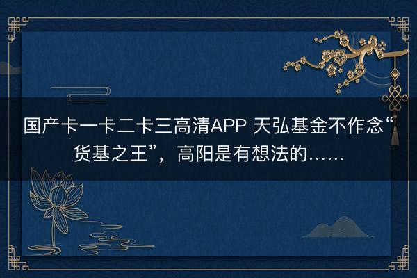 国产卡一卡二卡三高清APP 天弘基金不作念“货基之王”，高阳是有想法的……