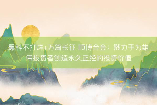 黑料不打烊+万篇长征 顺博合金：戮力于为雄伟投资者创造永久正经的投资价值