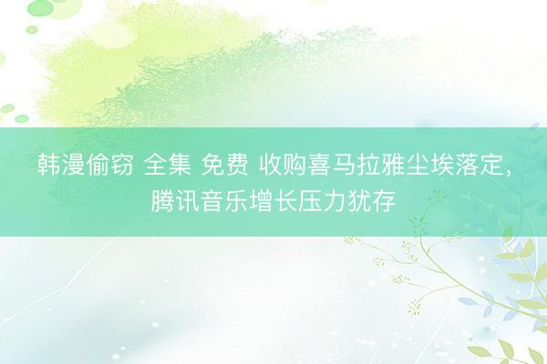 韩漫偷窃 全集 免费 收购喜马拉雅尘埃落定，腾讯音乐增长压力犹存