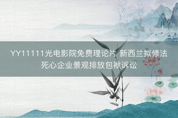 YY11111光电影院免费理论片 新西兰拟修法死心企业景观排放包袱诉讼
