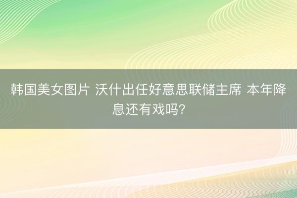 韩国美女图片 沃什出任好意思联储主席 本年降息还有戏吗?
