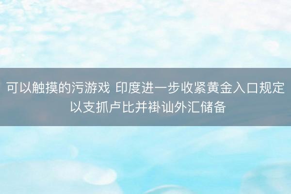 可以触摸的污游戏 印度进一步收紧黄金入口规定 以支抓卢比并褂讪外汇储备