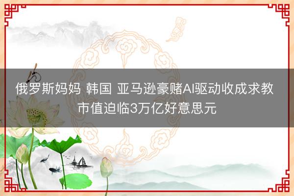 俄罗斯妈妈 韩国 亚马逊豪赌AI驱动收成求教 市值迫临3万亿好意思元