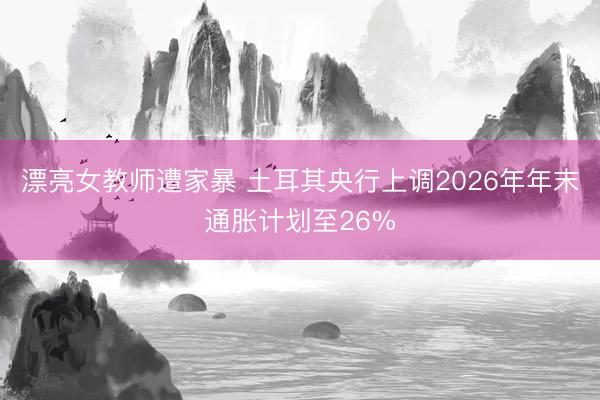 漂亮女教师遭家暴 土耳其央行上调2026年年末通胀计划至26%