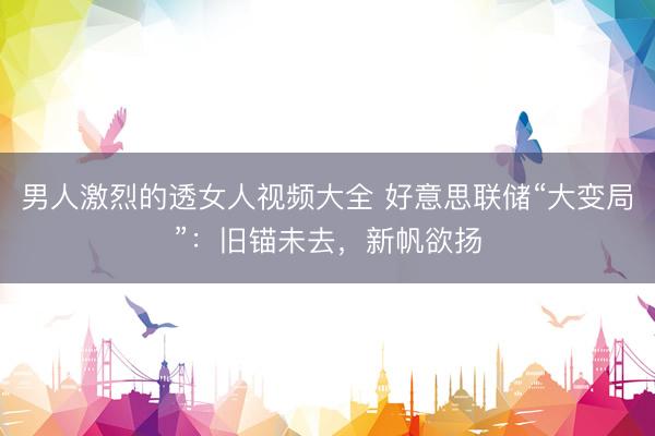 男人激烈的透女人视频大全 好意思联储“大变局”：旧锚未去，新帆欲扬