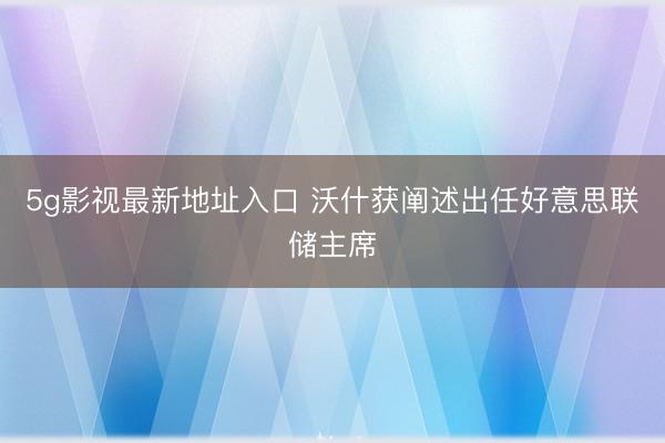 5g影视最新地址入口 沃什获阐述出任好意思联储主席