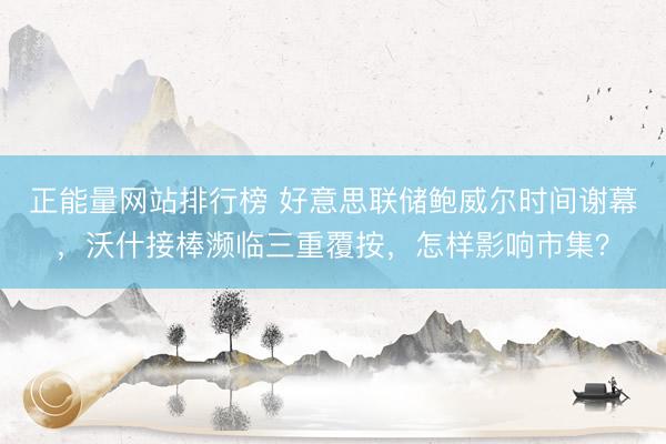 正能量网站排行榜 好意思联储鲍威尔时间谢幕，沃什接棒濒临三重覆按，怎样影响市集？