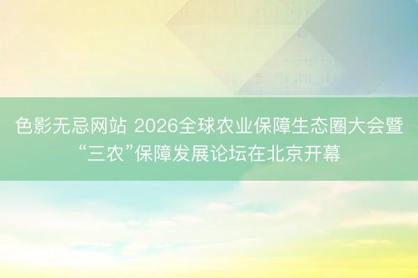 色影无忌网站 2026全球农业保障生态圈大会暨“三农”保障发展论坛在北京开幕