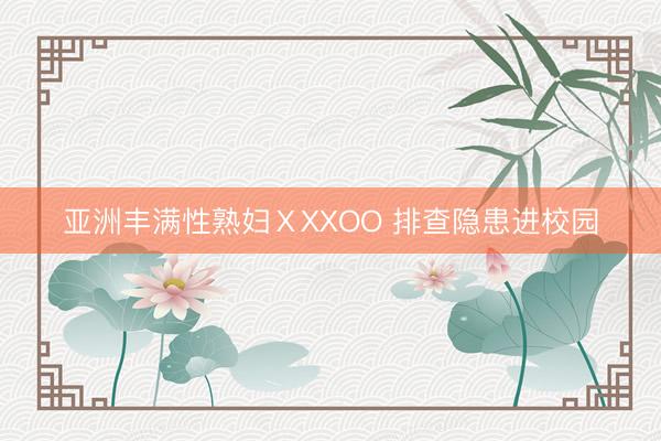 亚洲丰满性熟妇ⅩXXOO 排查隐患进校园