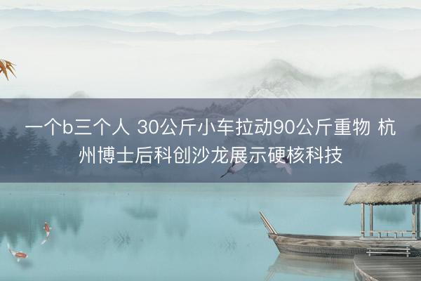 一个b三个人 30公斤小车拉动90公斤重物 杭州博士后科创沙龙展示硬核科技