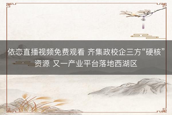 依恋直播视频免费观看 齐集政校企三方“硬核”资源 又一产业平台落地西湖区