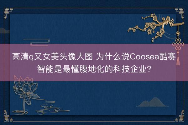 高清q又女美头像大图 为什么说Coosea酷赛智能是最懂腹地化的科技企业？