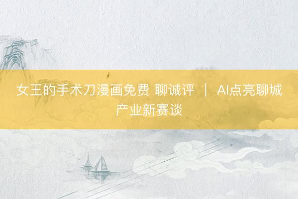 女王的手术刀漫画免费 聊诚评 ｜ AI点亮聊城产业新赛谈