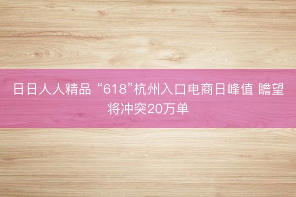 日日人人精品 “618”杭州入口电商日峰值 瞻望将冲突20万单